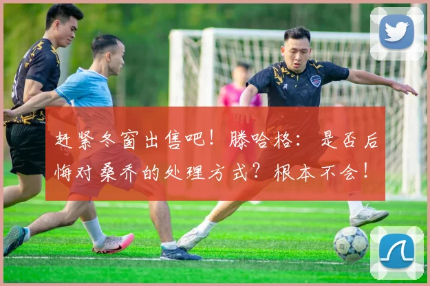 赶紧冬窗出售吧！滕哈格：是否后悔对桑乔的处理方式？根本不会！