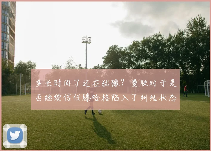 多长时间了还在犹豫？曼联对于是否继续信任滕哈格陷入了纠结状态