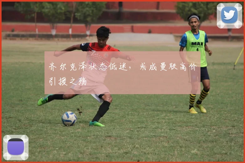 齐尔克泽状态低迷，或成曼联高价引援之殇