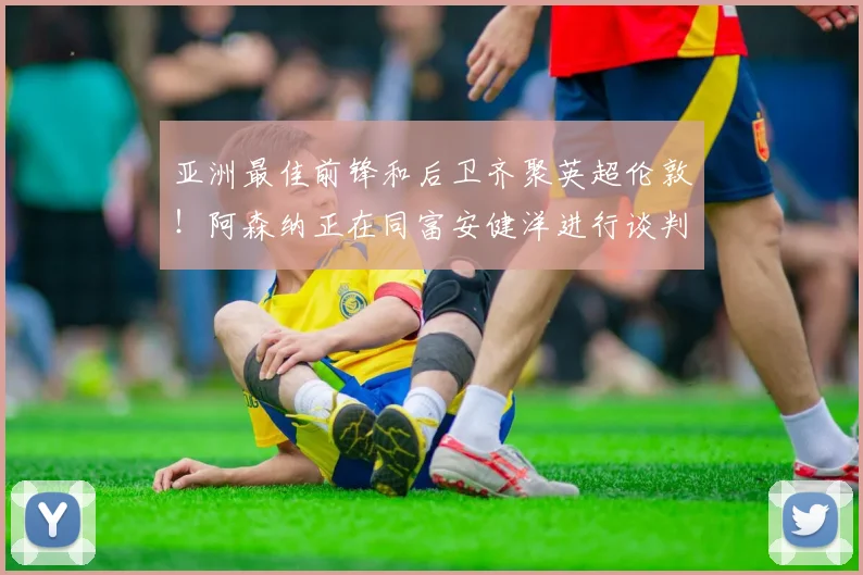 亚洲最佳前锋和后卫齐聚英超伦敦！阿森纳正在同富安健洋进行谈判