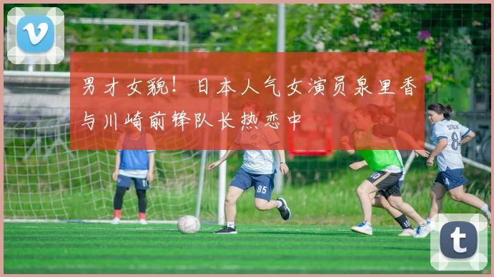 男才女貌！日本人气女演员泉里香与川崎前锋队长热恋中