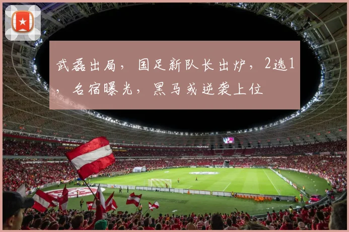 武磊出局，国足新队长出炉，2选1，名宿曝光，黑马或逆袭上位