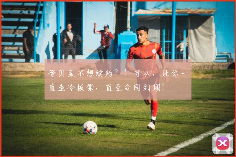 登贝莱不想续约？！可以，让你一直坐冷板凳，直至合同到期！