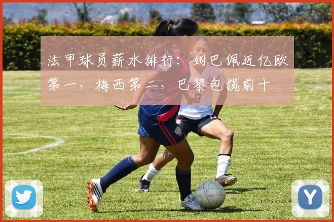 法甲球员薪水排行：姆巴佩近亿欧第一，梅西第二，巴黎包揽前十