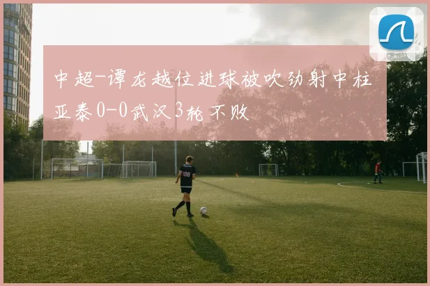 中超-谭龙越位进球被吹劲射中柱 亚泰0-0武汉3轮不败
