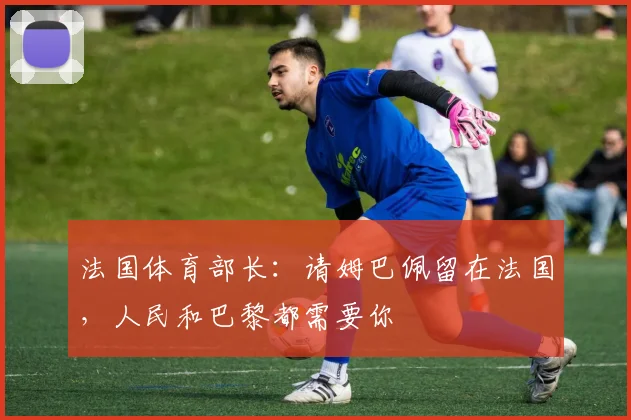 法国体育部长：请姆巴佩留在法国，人民和巴黎都需要你