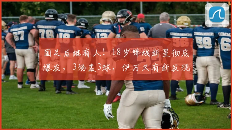 国足后继有人！18岁锋线新星彻底爆发，3场轰3球，伊万又有新发现
