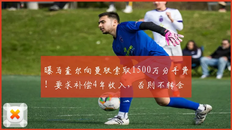 曝马奎尔向曼联索取1500万分手费！要求补偿4年收入，否则不转会
