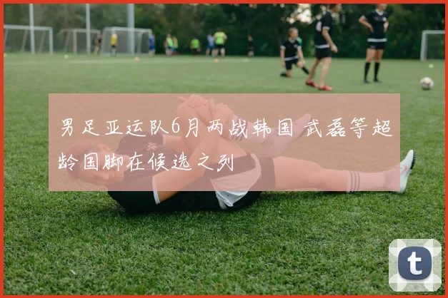 男足亚运队6月两战韩国 武磊等超龄国脚在候选之列