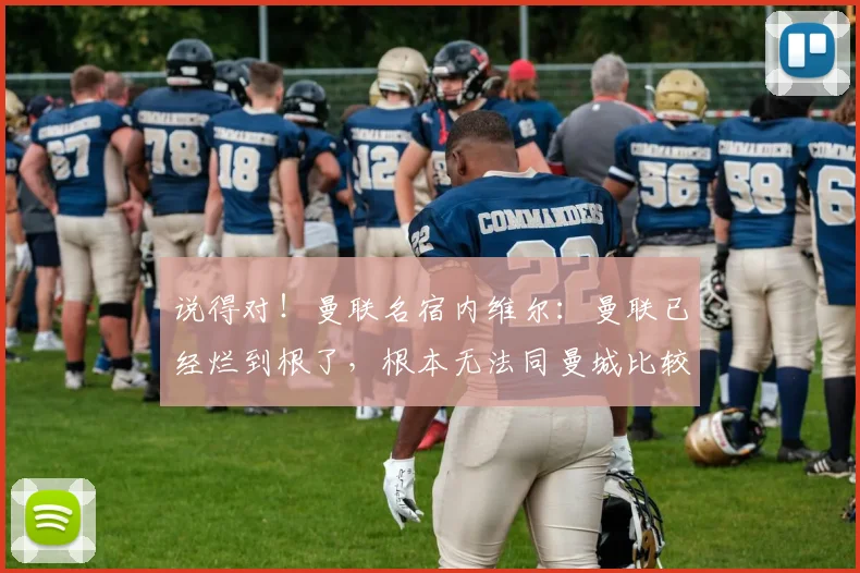 说得对！曼联名宿内维尔：曼联已经烂到根了，根本无法同曼城比较