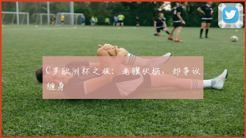 C罗欧洲杯之旅：老骥伏枥，却争议缠身