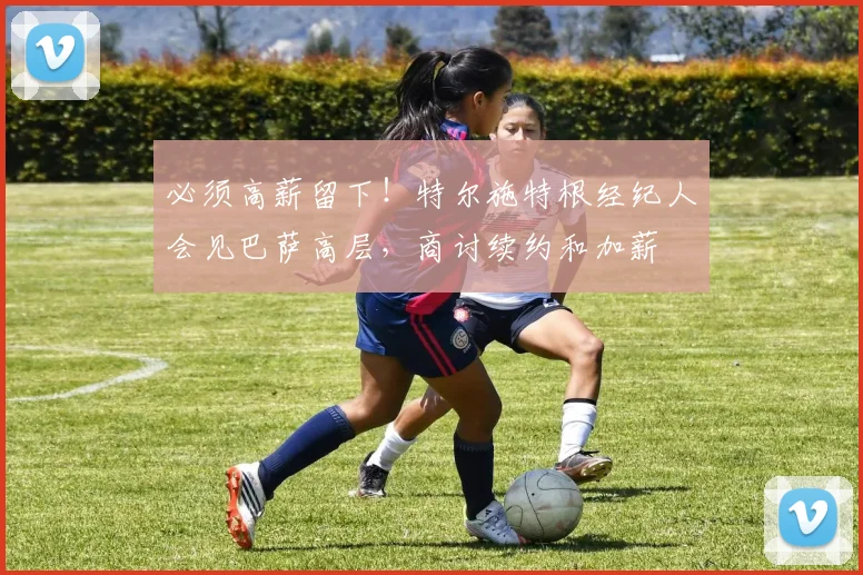 必须高薪留下！特尔施特根经纪人会见巴萨高层，商讨续约和加薪