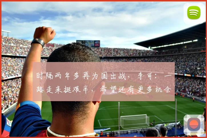 时隔两年多再为国出战，李可：一路走来挺艰辛，希望还有更多机会