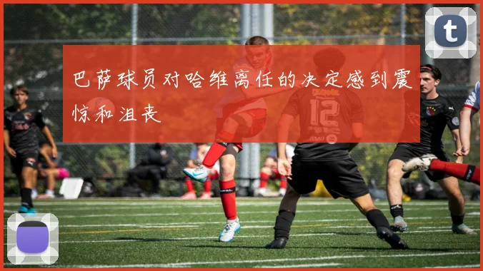 巴萨球员对哈维离任的决定感到震惊和沮丧