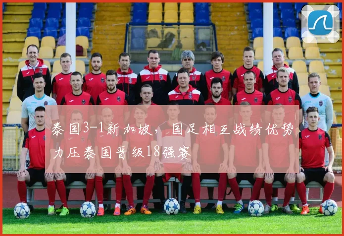 泰国3-1新加坡，国足相互战绩优势力压泰国晋级18强赛