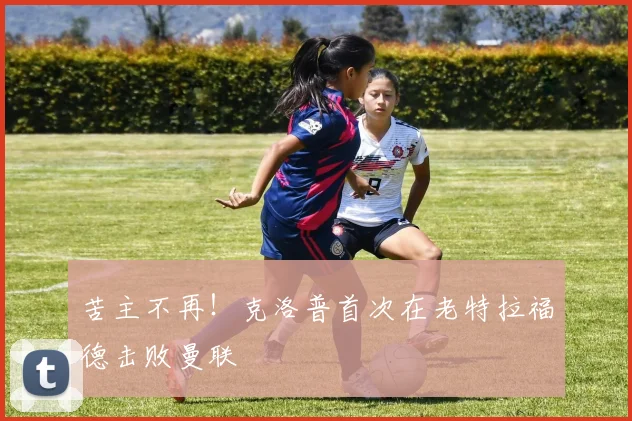 苦主不再！克洛普首次在老特拉福德击败曼联