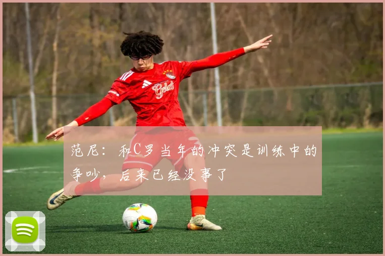 范尼：和C罗当年的冲突是训练中的争吵，后来已经没事了