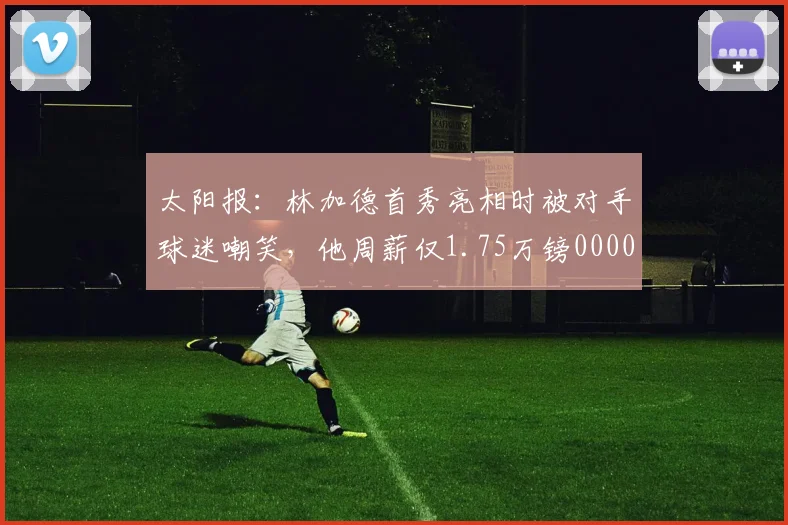 太阳报：林加德首秀亮相时被对手球迷嘲笑，他周薪仅1.75万镑0000644