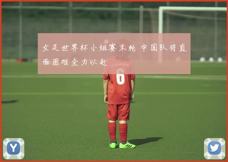 女足世界杯小组赛末轮 中国队将直面困难全力以赴