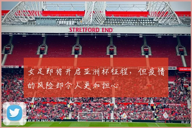 女足即将开启亚洲杯征程，但疫情的风险却令人更加担心