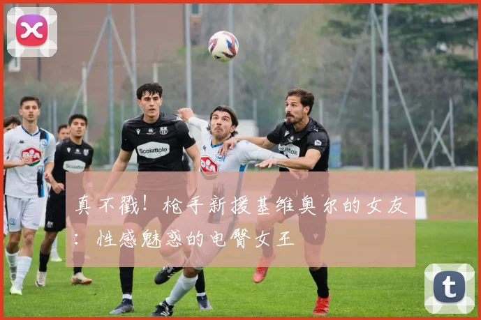 真不戳！枪手新援基维奥尔的女友：性感魅惑的电臀女王