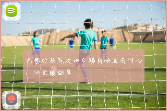 巴黎对欧冠次回合踢利物浦有信心，他们能翻盘