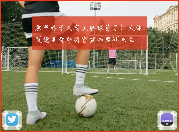 意甲终于又有大牌球员了！天体：莫德里奇即将官宣加盟AC米兰
