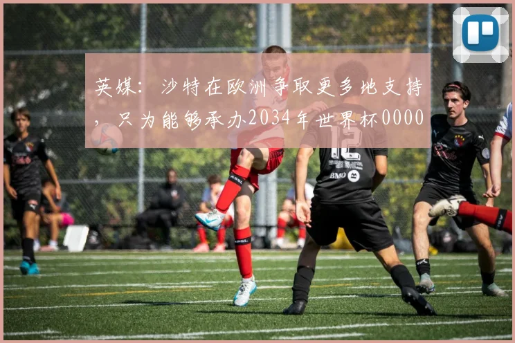 英媒：沙特在欧洲争取更多地支持，只为能够承办2034年世界杯0000644