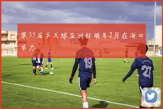 第35届乒乓球亚洲杯明年2月在海口举办