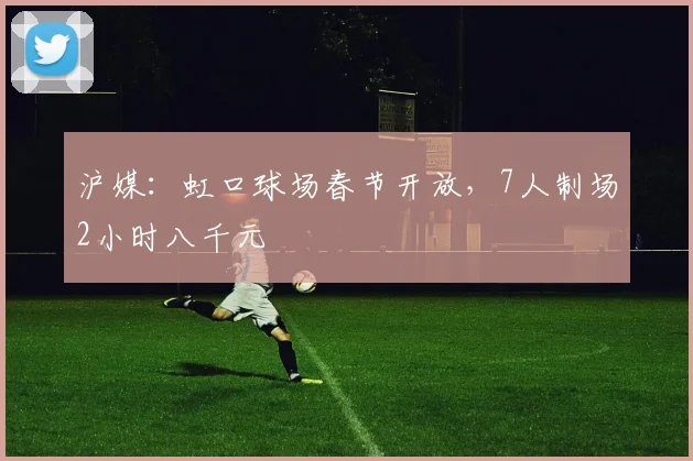 沪媒：虹口球场春节开放，7人制场2小时八千元