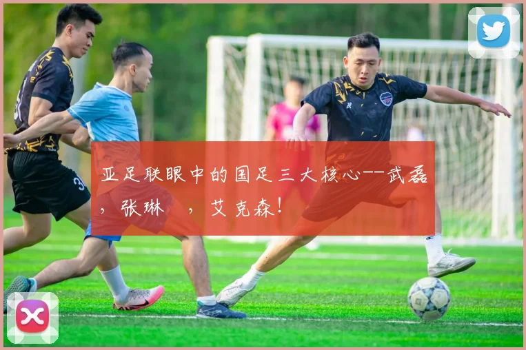 亚足联眼中的国足三大核心--武磊，张琳芃，艾克森！