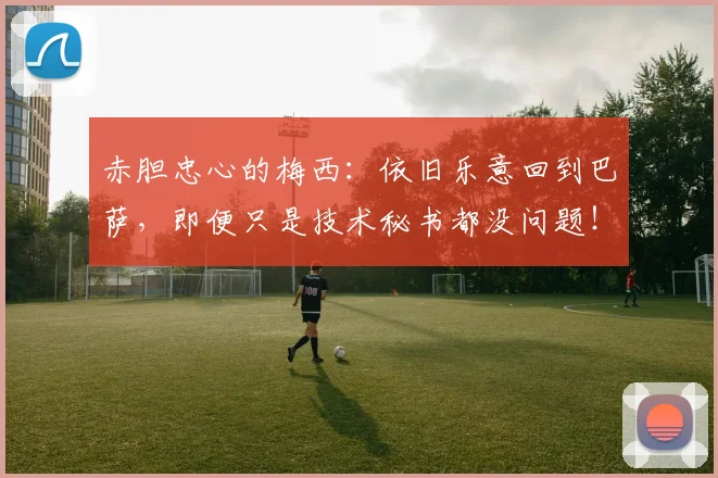 赤胆忠心的梅西：依旧乐意回到巴萨，即便只是技术秘书都没问题！