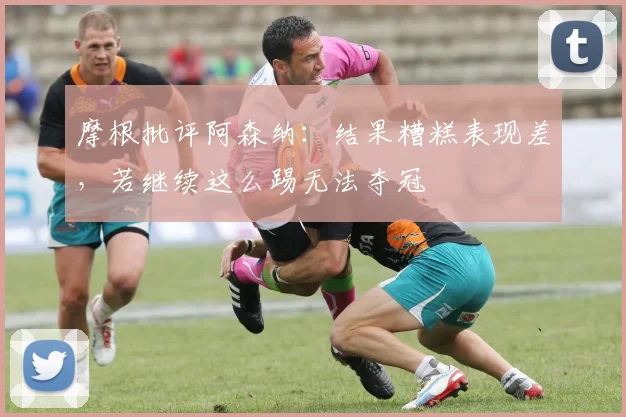 摩根批评阿森纳：结果糟糕表现差，若继续这么踢无法夺冠