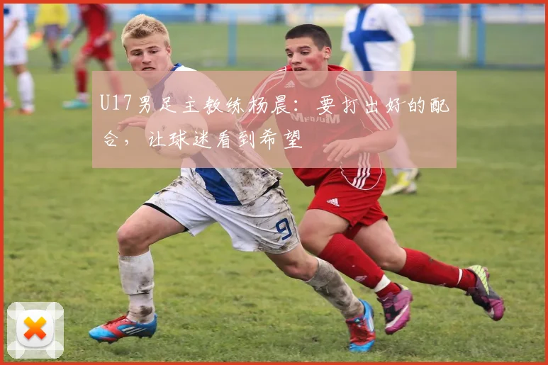 U17男足主教练杨晨：要打出好的配合，让球迷看到希望
