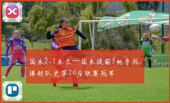 国米2_1米兰--国米提前5轮夺冠，捧起队史第20座联赛冠军
