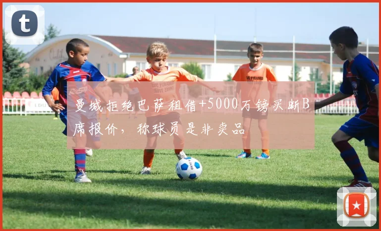 曼城拒绝巴萨租借+5000万镑买断B席报价，称球员是非卖品