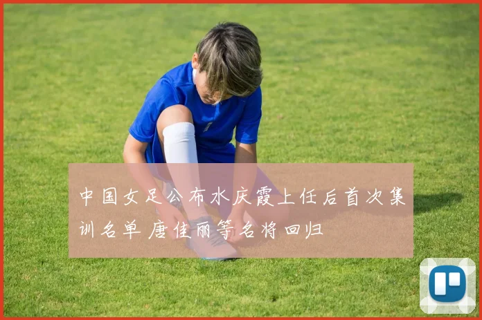 中国女足公布水庆霞上任后首次集训名单 唐佳丽等名将回归